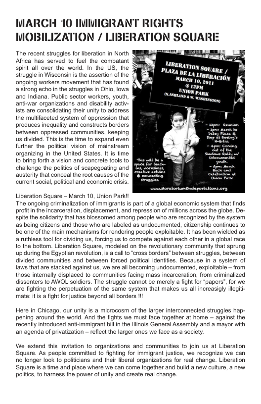 MARCH 10 IMMIGRANT RIGHTS  MOBILIZATION / LIBERATION §  The recent struggles for liberation in North Affica has served to fuel the combatant spirt all over the world. In the US, the siruggle in Wisconsin is the assertion of the ‘ongoing workers movement that has found astrong echo in the struggles in Ohio, lowa and Indiana. Public sector workers, youth, anti-war organizations and disabily actv- ists are consolidating their unity to address the mulifaceted system of oppression that produces inequalty and constructs borders between oppressed communities, keeping us divided. This s the time to expand even further the politcal vision of mainstream organizing in the United States. I is time 1o bring forth a vision and concrete tools to challenge the politcs of scapegoating and austeriy that conceal the root causes of the. current social, poliical and econornic crisis.  -  [ Aa——  Uiberation Sauare — March 10, Union Parki! The ongoing criminalization of immigrants is partof a global economic system that finds proitin the incarceration, displacement, and repression of millons across the globe. De- spie the solidarly tha has blossomed among people who are recogrized by the system as being citizens and those who are labeled as undocumented, ctizenship continues to be one of the main mechanisms for rendering people exploitable. Ithas been wielded as 2 futhless tool for dividing us, forcing us o compete against each other n 2 global race 1o the bottom. Liberation Square, modeled on the revolutionary communiy that sprung up during the Egyptian revoluton, s a calto “ross borders” befween struggles, between divided communities and between forced politcal identites. Because in a system of Iaws that are stacked against us, we are all becoming undocumented, exploitable — from thase intemaly displaced to communites facing mass incarceraton, rom criminalized dissenters to ANOL soldiers. The struggle cannot be merely 2 fight or ‘papers”, for we are fighting the perpetuation of the same system that makes us al increasigly ilegit mate: tis a fight for justce beyond al borders I  Here in Chicago, our unity is a microcosm of the larger interconnected struggles hap pening around the world. And the fights we must face together at home — against the recently introduced ant-mmigrant bl in the llinois General Assembly and a mayor with ‘an agenda of privatization - reflect the larger ones we face as a society.  We extend this invitation to organizations and communities to join us at Liberation Square. As people committed to fighting for immigrant justice, we recognize we can o longer look to policians and their iberal organizations for real change. Liberation Square is a time and place where we can come together and build a new culture, a new. politcs, to harness the power of unity and create real change. 